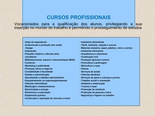 CURSOS PROFISSIONAIS Vocacionados para a qualificação dos alunos, privilegiando a sua inserção no mundo do trabalho e permitindo o prosseguimento de estudos Artes do espectáculo - Audiovisuais e produção dos  media  -  Design - Artesanato - Filosofia, história e ciências afins - Jornalismo - Biblioteconomia, arquivo e documentação (BAD) - Comércio -  Marketing  e publicidade - Finanças, banca e seguros - Contabilidade e fiscalidade - Gestão e administração - Secretariado e trabalho administrativo - Enquadramento na organização/empresa - Ciências informáticas - Metalurgia e metalomecânica - Electricidade e energia - Electrónica e automação - Engenharia química - Construção e reparação de veículos a motor -  Indústrias alimentares - Têxtil, vestuário, calçado e couros - Materiais (madeira, papel, plástico, vidro e outros) - Indústrias extractivas - Arquitectura e urbanismo - Construção civil - Produção agrícola e animal - Floricultura e jardinagem - Silvicultura e caça - Pescas - Serviços de saúde - Ciências dentárias - Serviços de apoio a crianças e jovens - Trabalho social e orientação - Hotelaria e restauração - Turismo e lazer - Protecção do ambiente - Protecção de pessoas e bens - Segurança e higiene no trabalho 