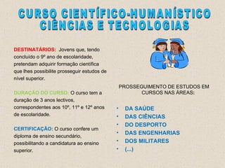DESTINATÁRIOS: Jovens que, tendo concluído o 9º ano de escolaridade, pretendam adquirir formação científica que lhes possibilite prosseguir estudos de nível superior. DURAÇÃO DO CURSO:  O curso tem a duração de 3 anos lectivos, correspondentes aos 10º, 11º e 12º anos de escolaridade. CERTIFICAÇÃO:  O curso confere um diploma de ensino secundário, possibilitando a candidatura ao ensino superior. PROSSEGUIMENTO DE ESTUDOS EM CURSOS NAS ÁREAS : DA SAÚDE DAS CIÊNCIAS DO DESPORTO DAS ENGENHARIAS DOS MILITARES (...) CURSO CIENTÍFICO-HUMANÍSTICO CIÊNCIAS E TECNOLOGIAS 