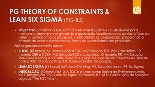 PG THEORY OF CONSTRAINTS &
LEAN SIX SIGMA (PG-TLS)
 Objectivo: Combinar a TOC com o LEAN MANAGEMENT e o SIX SIGMA para
melhorar o desempenho global da organização focalizando nos pontos críticos do
sistema, optimizando os processos, combatendo os desperdícios, procurando a
criação de valor e eliminando as fontes de variabilidade dos processos.
Está organizada em três partes:
 A TOC (48 horas) (M1. Introdução à TOC, M2. Solução TOC nas Operações - O
modelo DBR e S-DBR, M3. Solução TOC na Logística. O modelo RR, M4. Solução
TOC no Marketing e Vendas. O Buy In e o SPE, M5. Gestão de Projectos de acordo
com a TOC, M6. Coaching TOC/Lean e Gestão de Equipas.
 LEAN SIX SIGMA (44 horas) (M7. Lean Thinking, M8. Soluções Lean, M9. Six Sigma);
 INTEGRAÇÃO (40 horas) (M10. A TOC e o Lean numa lógica de Entrepreneurship,
M11. Integração TOC, Lean Six Sigma. O modelo TLS, M12. Construção de Soluções
Lógicas, "The TOC Way“).
 