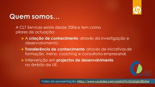 Quem somos…
A CLT Services existe desde 2006 e tem como
pilares de actuação:
 A criação de conhecimento através da investigação e
desenvolvimento;
 Transferência de conhecimento através de iniciativas de
formação, treino, coaching e consultoria empresarial;
 Intervenção em projectos de desenvolvimento
no âmbito da UE.
Vídeo de apresentação: https://www.youtube.com/watch?v=Sm2q6v5Evhw
 