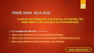 PENSE LEAN, SEJA ÁGIL
A APOSTA NA FORMAÇÃO É APOSTA NA AUTONOMIA, NO
CRESCIMENTO E NA CRIAÇÃO DE OPORTUNIDADES.
A CLT VALUEBASED SERVICES na Internet:
 https://www.facebook.com/comunidadeleanthinking
 https://www.linkedin.com/groups?home=&gid=159528&trk=anet_ug_hm
 http://www.slideshare.net/Comunidade_Lean_Thinking
WWW.CLTSERVICES.NET
 