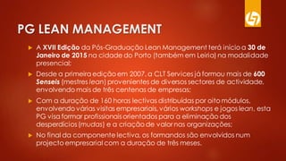 PG LEAN MANAGEMENT
 A XVII Edição da Pós-Graduação Lean Management terá início a 30 de
Janeiro de 2015 na cidade do Porto (também em Leiria) na modalidade
presencial;
 Desde a primeira edição em 2007, a CLT Services já formou mais de 600
Senseis (mestres lean) provenientes de diversos sectores de actividade,
envolvendo mais de três centenas de empresas;
 Com a duração de 160 horas lectivas distribuídas por oito módulos,
envolvendo várias visitas empresariais, vários workshops e jogos lean, esta
PG visa formar profissionais orientados para a eliminação dos
desperdícios (mudas) e a criação de valor nas organizações;
 No final da componente lectiva, os formandos são envolvidos num
projecto empresarial com a duração de três meses.
 