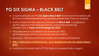 PG SIX SIGMA – BLACK BELT
 A quinta edição da PG Six Sigma Black Belt inicia-se em Novembro de
2015 na modalidade blearning (sessões presenciais: Porto ou Lisboa);
 Com o objectivo de preparar profissionais Black Belt, o programa
da PG segue a metodologia DMAIC e está estruturada de
acordo com o body of knowledge da ASQ;
 Visa preparar os candidatos ao exame da ASQ
(entidade que certifica os profissionais Black Belt);
 Duração: 150 horas lectivas a realizar em horário pós-laboral;
 http://cltservices.net/formacao_/pos-graduacao-em-six-sigma-black-
belt/
 A estrutura modular desta PG Six Sigma é apresentada a seguir:
 