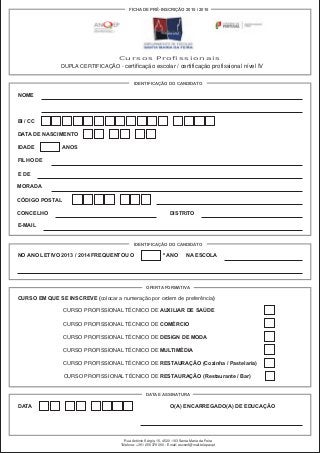 Cursos Profissionais
DUPLA CERTIFICAÇÃO - certificação escolar / certificação profissional nível IV
NOME
BI / CC
IDENTIFICAÇÃO DO CANDIDATO
FICHA DE PRÉ-INSCRIÇÃO 2015 / 2016
DATA DE NASCIMENTO
IDADE ANOS
FILHO DE
E DE
MORADA
CÓDIGO POSTAL
CONCELHO DISTRITO
E-MAIL
IDENTIFICAÇÃO DO CANDIDATO
NO ANO LETIVO 2013 / 2014 FREQUENTOU O º ANO NA ESCOLA
OFERTA FORMATIVA
CURSO EM QUE SE INSCREVE (colocar a numeração por ordem de preferência)
CURSO PROFISSIONAL TÉCNICO DE AUXILIAR DE SAÚDE
CURSO PROFISSIONAL TÉCNICO DE COMÉRCIO
CURSO PROFISSIONAL TÉCNICO DE DESIGN DE MODA
CURSO PROFISSIONAL TÉCNICO DE MULTIMÉDIA
CURSO PROFISSIONAL TÉCNICO DE RESTAURAÇÃO (Cozinha / Pastelaria)
CURSO PROFISSIONAL TÉCNICO DE RESTAURAÇÃO (Restaurante / Bar)
DATA E ASSINATURA
DATA O(A) ENCARREGADO(A) DE EDUCAÇÃO
Rua António Sérgio, 15, 4520 -183 Santa Maria da Feira
Telefone: +351 256 379 090 - Email: escsmf@mail.telepac.pt
 
