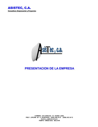 ASISTEC, C.A.
Consultora Empresarial y Proyectos
CARRERA VIA CARACAS, C.C. MARIA LUISA,
PISO 1, OFICINA B-1- 5, TELEFONOS: (0424) 906 53 23 (0286) 923 24 72
Asistec_ca@hotmail.com
PUERTO ORDAZ-EDO. BOLIVAR
PRESENTACION DE LA EMPRESA
 