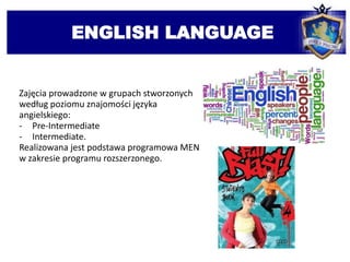 ENGLISH LANGUAGE
Zajęcia prowadzone w grupach stworzonych
według poziomu znajomości języka
angielskiego:
- Pre-Intermediate
- Intermediate.
Realizowana jest podstawa programowa MEN
w zakresie programu rozszerzonego.
 