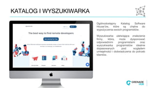 KATALOG I WYSZUKIWARKA
Ogólnodostępny Katalog Software
House’ów, które są chętne do
wypożyczenia swoich programistów.
Wyszukiwarka ułatwiająca znalezienie
firmy, która, może dysponować
odpowiednimi programistami oraz
wyszukiwarka programistów idealnie
dopasowanych pod względem
umiejętności i doświadczenia do potrzeb
klientów.
 