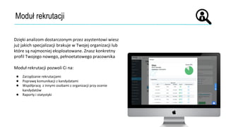 Moduł rekrutacji
Dzięki analizom dostarczonym przez asystentowi wiesz
już jakich specjalizacji brakuje w Twojej organizacji lub
które są najmocniej eksploatowane. Znasz konkretny
profil Twojego nowego, pełnoetatowego pracownika
Moduł rekrutacji pozwoli Ci na:
● Zarządzanie rekrutacjami
● Poprawę komunikacji z kandydatami
● Współpracę z innymi osobami z organizacji przy ocenie
kandydatów
● Raporty i statystyki
 