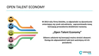 W 2013 roku firma Deloitte, w odpowiedzi na dynamicznie
zmieniający się rynek zatrudniania, zaprezentowała nową
koncepcję prowadzenia działalności nazwaną
„Open Talent Economy”
Główne założenie tej koncepcji można streścić słowami:
Dostęp do odpowiednich ludzi jest ważniejszy niż ich
posiadanie.
OPEN TALENT ECONOMY
 