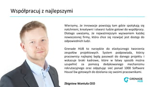 Współpracuj z najlepszymi
Wierzymy, że innowacje powstają tam gdzie spotykają się
natchnieni, kreatywni i otwarci ludzie gotowi do współpracy.
Dlatego uważamy, że najważniejszym wyzwaniem każdej
nowoczesnej firmy, która chce się rozwijać jest dostęp do
odpowiednich ludzi.
Grenade HUB to narzędzie do elastycznego tworzenia
zespołów projektowych. System podpowiada, którzy
pracownicy najlepiej będą pasowali do danego projektu i
wskazuje braki kadrowe, które w łatwy sposób można
uzupełnić za pomocą dedykowanego mechanizmu
rekrutacyjnego oraz odpytując sieć ponad 1000 Software
House’ów gotowych do dzielania się swoimi pracownikami.
Zbigniew Wantuła CEO
 