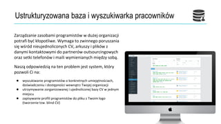 Ustrukturyzowana baza i wyszukiwarka pracowników
Zarządzanie zasobami programistów w dużej organizacji
potrafi być kłopotliwe. Wymaga to zwinnego poruszania
się wśród nieujednoliconych CV, arkuszy i plików z
danymi kontaktowymi do partnerów outsourcingowych
oraz setki telefonów i maili wymienianych między sobą.
Naszą odpowiedzią na ten problem jest system, który
pozwoli Ci na:
● wyszukiwanie programistów o konkretnych umiejętnościach,
doświadczeniu i dostępności wewnątrz Twojej organizacji
● utrzymywanie zorganizowanej i ujednoliconej bazy CV w jednym
miejscu
● zapisywanie profili programistów do pliku z Twoim logo
(tworzenie tzw. blind CV)
 