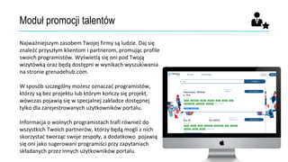 Moduł promocji talentów
Najważniejszym zasobem Twojej firmy są ludzie. Daj się
znaleźć przyszłym klientom i partnerom, promując profile
swoich programistów. Wyświetlą się oni pod Twoją
wizytówką oraz będą dostępni w wynikach wyszukiwania
na stronie grenadehub.com.
W sposób szczególny możesz oznaczać programistów,
którzy są bez projektu lub którym kończy się projekt,
wówczas pojawią się w specjalnej zakładce dostępnej
tylko dla zarejestrowanych użytkowników portalu.
Informacja o wolnych programistach trafi również do
wszystkich Twoich partnerów, którzy będą mogli z nich
skorzystać tworząc swoje zespoły, a dodatkowo pojawią
się oni jako sugerowani programiści przy zapytaniach
składanych przez innych użytkowników portalu.
 