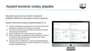 Asystent tworzenia i analizy zespołów
Aby płynnie poruszać się w świecie zarządzania
projektami dobrze jest skorzystać z pomocy asystenta.
Asystent tworzenia i analizy zespołów pozwoli Ci na:
● tworzenie projektów, przypisywanie im statusów, definiowanie
wymaganych umiejętności i dostępności czasowej
● filtrowanie swojej bazy programistów w poszukiwaniu idealnie
dopasowanych specjalistów
● system podpowie Ci kto najlepiej pasuje do projektu
● System powiadomi Cię, gdy dana osoba przypisana jest również
do innego projektu lub gdy zostanie przypisana do innego
projektu w późniejszym terminie
● Każdy projekt jest wzbogacony o matrycę pokazującą pokrycie
wszystkich wymaganych przez projekt umiejętności. Z łatwością
sprawdzisz kogo Ci brakuje.
 