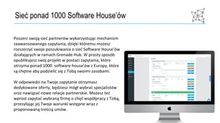 Sieć ponad 1000 Software House’ów
Poszerz swoją sieć partnerów wykorzystując mechanizm
zaawansowanego zapytania, dzięki któremu możesz
rozszerzyć swoje poszukiwania o sieć Software House’ów
działających w ramach Grenade Hub. W prosty sposób
opublikujesz swój projekt w postaci zapytania, które
otrzyma ponad 1000 software house’ów z Europy, które
są chętne aby podzielić się z Tobą swoimi zasobami.
W odpowiedzi na Twoje zapytanie otrzymasz
dedykowane oferty, będziesz mógł wybrać specjalistów
oraz nawiązać nowe relacje partnerskie. Możesz też
wprost zapytać wybraną firmę o chęć współpracy z Tobą,
przesyłając jej Twoje warunki wstępne wraz z
proponowaną treścią umów.
 