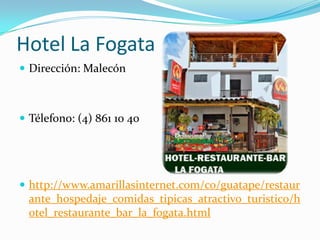 Hotel La Fogata
 Dirección: Malecón



 Télefono: (4) 861 10 40




 http://www.amarillasinternet.com/co/guatape/restaur
 ante_hospedaje_comidas_tipicas_atractivo_turistico/h
 otel_restaurante_bar_la_fogata.html
 