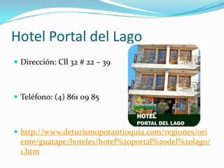 Hotel Portal del Lago
 Dirección: Cll 32 # 22 – 39



 Teléfono: (4) 861 09 85



 http://www.deturismoporantioquia.com/regiones/ori
  ente/guatape/hoteles/hotel%20portal%20del%20lago/
  1.htm
 