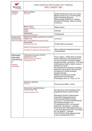 LISTA DANYCH DOTYCZĄCYCH TERENU
SITE CHECK LIST
Położenie
Location
Nazwa lokalizacji
Site name Działka zlokalizowana jest w pd. części
Miasta Łańcuta przy ul. Armii Krajowej,
blisko Kompleksu Sportowo-
Rekreacyjnego MOSiR oraz Zespołu
Zamkowo-Parkowego, Muzeum-Zamek
w Łańcucie
Miasto / Gmina
Town / Commune
Miasto Łańcut
Powiat
District
Łańcucki
Województwo
Province (Voivodship)
Podkarpackie
Powierzchnia
nieruchomości
Area of property
Maksymalna dostępna powierzchnia (w jednym
kawałku) [ha]
Max. area available (as one piece) [ha]
0,5123 ha
Kształt działki
The shape of the site Kształt zbliżony do trapezu
Możliwości powiększenia terenu (krótki opis)
Possibility for expansion (short description) Brak możliwości powiększenia terenu
inwestycyjnego
Informacje
dotyczące
nieruchomoś
ci
Property
information
Orientacyjna cena gruntu [PLN/m2
]
włączając 23% VAT
Approx. land price [PLN/m2
]
including 23% VAT
Forma nabycia - Preferowana sprzedaż
prawa użytkowania wieczystego terenu
na rzecz inwestora w drodze przetargu
nieograniczonego, wg zasady – 25% ceny
wylicytowanej, reszta w ratach rocznych
rozłożona na 40 lat.
W uzasadnionych potrzebach inwestora
dopuszcza się sprzedaż nieruchomości
na własność w drodze przetargu
nieograniczonego.
Wartość nieruchomości określa
każdorazowo rzeczoznawca.
Orientacyjna cena: ok. 10 tys. za 1 ar
Właściciel / właściciele
Owner(s) Grunty Gminy Miasto Łańcut
Aktualny plan zagospodarowania
przestrzennego (T/N)
Valid zoning plan (Y/N)
Dla tego terenu brak aktualnego planu
zagospodarowania przestrzennego.
Obowiązuje Studium Uwarunkowań
i Kierunków Zagospodarowania
Przestrzennego Miasta Łańcuta
zatwierdzony Uchwałą Nr XXXVI/247/01
Rady Miasta Łańcuta z dnia
31 października 2001r. ze zmianami
(Aneks Nr 1 do Studium – Uchwała
Nr XLIV/391/2010 Rady Miasta Łańcuta
z dnia 28 października 2010r. oraz Aneks
Nr 2 do Studium – Uchwała
Nr XX/146/2012 Rady Miasta Łańcuta
z dnia 30 października 2012r.)
 