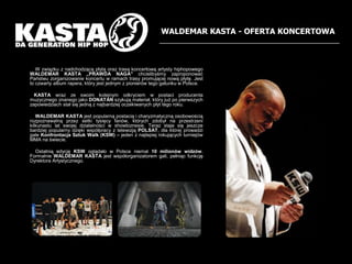 WALDEMAR KASTA - OFERTA KONCERTOWA    W zwi?zku z nadchodz?c? p?yt? oraz tras? koncertow? artysty hiphopowego WALDEMAR KASTA ?PRAWDA NAGA chcieliby?my zaproponowa? Pastwu zorganizowanie koncertu w ramach trasy promuj?cej now? p?yt?. Jest to czwarty album rapera, ktry jest jednym z pionierw tego gatunku w Polsce.KASTA wraz ze swoim kolejnym odkryciem w postaci producenta muzycznego znanego jako DONATAN szykuj? materia?, ktry ju? po pierwszych zapowiedziach sta? si? jedn? z najbardziej oczekiwanych p?yt tego roku.     WALDEMAR KASTA jest popularn? postaci? i charyzmatyczn? osobowo?ci? rozpoznawaln? przez setki tysi?cy fanw, ktrych zdoby? na przestrzeni kilkunastu lat swojej dzia?alno?ci w showbiznesie. Teraz staje si? jeszcze bardziej popularny dzi?ki wsp?pracy z telewizj? POLSAT, dla ktrej prowadzi gale Konfrontacja Sztuk Walk (KSW) C jeden z najlepiej rokuj?cych turniejw MMA na ?wiecie.     Ostatni? edycj? KSW ogl?da?o w Polsce niemal 10 milionw widzw. Formalnie WALDEMAR KASTA jest wsp?organizatorem gali, pe?ni?c funkcj? Dyrektora Artystycznego.