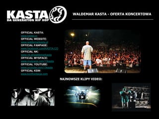 WALDEMAR KASTA - OFERTA KONCERTOWAOFFICIAL KASTA:www.kasta.coOFFICIAL WEBSITE:www.waldemarkasta.plOFFICIAL FANPAGE:www.facebook.com/KASTA.COOFFICIAL NK:www.nk.pl/waldemarkastaOFFICIAL MYSPACE:www.myspace.com/13kastaOFFICIAL YOUTUBE:www.youtube.com/13kastaOFFICIAL KSW:www.konfrontacja.comNAJNOWSZE KLIPY VIDEO: