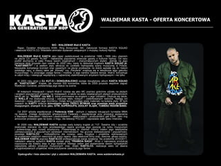 WALDEMAR KASTA - OFERTA KONCERTOWABIO - WALDEMAR Wall-E KASTA	    Raper, Dyrektor Artystyczny KSW, Ring Announcer, MC. Za?o?yciel formacji KASTA SQUADi w?a?ciciel KASTA.CO. Wieloletni animator wydarze zwi?zanych z muzyk? i kultur? HipHop.WALDEMAR Wall-E KASTA jako raper zadebiutowa? na prze?omie 1998 i 1999 roku utworemna p?ycie CD gazety "KLAN" - najbardziej popularnej wwczas gazety o kulturze hiphop. Od razu podbi? s?uchaczy w ca?ej Polsce swoim oryginalnym i charyzmatycznym stylem. Jednak na jego pierwsz? p?yt? przysz?o nam czeka? do 2002 roku, kiedy to debiutuje kr??kiem KASTA SQUAD pt. "KASTANIETY'' i w wielkim stylu wkracza do czo?wki hiphopowej sceny muzycznej w Polsce. Niezwyk?a kompilacja brzmie oraz zawartych na p?ycie przekazw na dobre wpisa?a si? do historii polskiego rapu, a utwory takie jak ?Klimaty czy ?Peryferie znajduj? si? w leksykonie tego gatunku muzycznego. To przyci?ga uwag? fanw i mediw, a jego kariera nabiera tempa. Wall-E koncertujew ca?ym kraju i nawi?zuje wsp?prac? z najbardziej utalentowanymi artystami hiphopowymi i nie tylko.	    W 2003 roku wraz z DJ KUT-O i DONGURALESKO wydaje dwup?ytowy album KASTA SQUADpt. "KASTATOMY". Kr??ek, jak rwnie? 500 koncertw, ktre do 2005 przysz?o wsplnie zagra? Waldkowi i Guralowi, potwierdzaj? jego status na scenie.	    W kolejnych miesi?cach i latach Wall-E rozwija si? jako MC poprzez go?cinne udzia?y na p?ytachi singlach popularnych artystw, na mixtapeach, a tak?e na wielu rewelacyjnych p?ytach producenckich takich jak np. "KODEX" czy 600C, ktre promowane s? singlami z jego udzia?em. Okazuje si? tak?e, ?e WALL-E ma doskona?? intuicj? i odkrywa wielu nowych i utalentowanych twrcw. Nadaj? oni ?wie?o?? i now? jako?? jego brzmieniu. Dzi?ki temu powstaje wiele materia?u na kolejne p?yty. W tych czasach do KASTY do??cza dolno?l?ska ekipa TRZECI WYMIAR oraz powstaje wiele projektw muzycznych, znanych m.in. jako, GTW, SUPERGUPA, ZDOLNY ?L?SK, TUMBAO RIDDIM BAND.	    Od 2007 artysta wsp?pracuje z Federacj? KSW - jednym z najlepiej rokuj?cych turniejw MMAna ?wiecie. Zostaje dyrektorem artystycznym Federacji i wsp?pracuje przy produkcji wydarzeniaz Maciejem Kawulskim i Martinem Lewandowskim - w?a?cicielami i producentami gali KSW. Jako ring announcer prowadzi gale na ?ywo, z ringu, dla telewizji POLSAT i zapowiada walki wielu mistrzw.	    W 2009 roku WALDEMAR KASTA wydaje swj kolejny kr??ek pt.:"13". ?wietne bity i scratche doskonale dobrane do stylu wroc?awskiego rapera gruntuj? jego pozycj? na rynku muzycznymi potwierdzaj? jego rozwj artystyczny. Potwierdzaj? to rwnie? miliony ods?on jego teledyskw zamieszczanych w popularnych serwisach internetowych. Na gruncie do?wiadczenia i popularno?ci, powstaje KASTA.CO - multiplatforma dla rozwoju wielu inicjatyw i projektw wykreowanychna przestrzeni ostatnich owocnych lat pracy rapera. Jako w?a?ciciel firmy oraz, obecnie, g?owa rodziny, WALDEMAR KASTA poprzez KASTA.CO profesjonalizuje swoje dzia?ania. Na prze?omie 2010/2011, nak?adem w?asnej wytwrni KASTA wydaje p?yt? "PRAWDA NAGA". Wraz z najnowsz? produkcj? rozpoczyna si? kolejny etap w jego karierze, ktrego celem jest dostarczenie swoim sympatykom najwy?szej jako?ci produkcji muzycznych oraz, dzi?ki KASTA.CO, realizacja wielu od dawna przygotowywanych projektw, ktre pozytywnie zaskocz? jego fanw. Dyskografia i lista utworw i p?yt z udzia?em WALDEMARA KASTA: www.waldemarkasta.pl