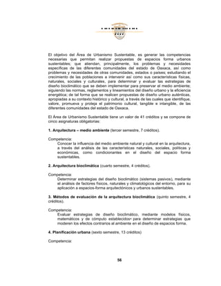 El objetivo del Área de
necesarias que permitan
sustentables; que ati
específicas de las diferentes
problemas y necesidades
crecimiento de las poblaciones
naturales, sociales y culturales
diseño bioclimático que se
siguiendo las normas, reglamentos y lineamientos
energética; de tal forma que
apropiadas a su contexto histórico y cultural,
valore, promueva y proteja
diferentes comunidades
El Área de Urbanismo Sustentable
cinco asignaturas obligatorias:
1. Arquitectura – medio ambiente
Competencia:
Conocer la influencia del medio ambiente natural y cultural en la arquitectura,
a través del análisis de
económicas, como condicionantes en el diseño del
sustentables.
2. Arquitectura bioclimática
Competencia:
Determinar estrategias del diseño
el análisis de factores físicos, naturales y climatológicos del entorno, para
aplicación a espacios
3. Métodos de evaluación de la arquitectura bioclimática
créditos).
Competencia:
Evaluar estrategias de diseño bioclimático
matemáticos y de cómputo establecidos
moderen los efectos contrarios al ambiente
4. Planificación urbana
Competencia:
• •• • •• ••• ••• • •••
••••
56
El objetivo del Área de Urbanismo Sustentable, es generar las competencias
necesarias que permitan realizar propuestas de espacios forma urbanos
atiendan, principalmente, los problemas y necesidades
específicas de las diferentes comunidades del estado de Oaxaca
y necesidades de otras comunidades, estados o país
crecimiento de las poblaciones a intervenir así como sus características físicas,
naturales, sociales y culturales, para determinar y evaluar las
que se deben implementar para preservar el
normas, reglamentos y lineamientos del diseño urbano
tal forma que se realicen propuestas de diseño urbano auténticas
su contexto histórico y cultural, a través de las cuales
proteja el patrimonio cultural, tangible e intangible
comunidades del estado de Oaxaca.
Urbanismo Sustentable tiene un valor de 41 créditos
asignaturas obligatorias:
medio ambiente (tercer semestre, 7 créditos).
Conocer la influencia del medio ambiente natural y cultural en la arquitectura,
través del análisis de las características naturales, sociales, políticas y
como condicionantes en el diseño del
Arquitectura bioclimática (cuarto semestre, 4 créditos).
Determinar estrategias del diseño bioclimático (sistemas pasivos
el análisis de factores físicos, naturales y climatológicos del entorno, para
aplicación a espacios-forma arquitectónicos y urbanos sustentables.
Métodos de evaluación de la arquitectura bioclimática (quinto semestre, 4
Evaluar estrategias de diseño bioclimático, mediante modelos físicos,
y de cómputo establecidos• para determinar estrategias
efectos contrarios al ambiente en el diseño de espacios forma
Planificación urbana (sexto semestre, 13 créditos)
es generar las competencias
espacios forma urbanos
los problemas y necesidades
Oaxaca, así como
países; estudiando el
us características físicas,
y evaluar las estrategias de
para preservar el medio ambiente;
el diseño urbano y la eficiencia
se realicen propuestas de diseño urbano auténticas,
a través de las cuales que identifique,
tangible e intangible, de las
un valor de 41 créditos y se compone de
.
Conocer la influencia del medio ambiente natural y cultural en la arquitectura,
sociales, políticas y
como condicionantes en el diseño del espacio forma
bioclimático (sistemas pasivos), mediante
el análisis de factores físicos, naturales y climatológicos del entorno, para su
forma arquitectónicos y urbanos sustentables.
quinto semestre, 4
mediante modelos físicos,
ara determinar estrategias que
en el diseño de espacios forma.
 
