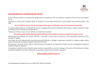 Curs Managementul echipelor de succes, ediția 2015, Schultz Consulting
MANAGEMENTUL ECHIPELOR DE SUCCES
În orice domeniu activezi, la un moment dat ajungi să lucrezi în echipă sau chiar să coordonezi o echipă, fie că vrei sau nu, fie că îți place
sau nu.
Adaptând un vechi proverb, ajungem adesea la concluzia că “îți poți alege prietenii, dar nu îți poți alege mereu membrii echipei”. Mai
mult,
Dacă o echipă are succes, este meritul echipei, dacă echipa se confruntă cu eșecul, vina aparține managerului.
În varianta ideală, echipa ta va fi alcătuită din oameni cu tipologii diferite, fiecare fiind atent selectat pentru a asigura coeziunea echipei
și acoperirea tuturor nevoilor și sarcinilor zilnice.
E doar un vis frumos, vei zice. Ce-ar fi dacă el s-ar transforma în realitate?
Dacă ești pregătit să îmbunătățești performanțele tale și ale colegilor tăi, atunci te așteptăm în echipa noastră!
Performanța este rezultatul unei acțiuni colective, o consecință a voinței puse în practică și a unei interacțiuni permanente între
manageri și angajați.
Vino alături de noi să experimentăm împreună provocările întâlnite ca manager în gestionarea echipelor și să găsim soluțiile optime
pentru eficientizarea activității și atingerea obiectivelor stabilite!
Îți propunem o abordare centrată atât pe nivelul personal al managerului și al membrilor echipei, cât și pe nivelul global al echipei în
sistemul complex al companiei.
A manageria o echipă de succes înseamnă a pune accent pe competenţele pe care orice manager trebuie să le aibă în gestionarea echipei
sale pentru îndeplinirea sarcinilor, eficientizarea activității și obținerea unor rezultate superioare.
Ești pregătit pentru succes?
 