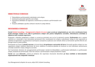 Curs Managementul echipelor de succes, ediția 2015, Schultz Consulting
OBIECTIVELE CURSULUI
 Îmbunătățirea performanțelor individuale și ale echipei;
 Gestionarea proceselor specifice unei echipe;
 Dezvoltarea abilităților de organizare, monitorizare și evaluare a performanțelor unei
echipe.
 Însușirea abilităţilor specifice atribuirii rolurilor în echipe diferite.
DESCRIEREA CURSULUI
Cursul Schultz Consulting - Managementul echipelor de succes pune accent pe competenţele pe care orice coordonator/team
leader/manager trebuie să le aibă în gestionarea echipei sale pentru îndeplinirea sarcinilor, eficientizarea activității și
obținerea unor rezultate superioare.
Propunem o abordare pragmatică a echipei, cu accent pe procesele care au loc în interiorul acesteia. Performanța este o acțiune
colectivă și o consecință a unei interacțiuni permanente între coordonatorii de echipă și subordonați. Echipa în sine reprezintă un
subsitem al organizației, iar gestionarea ei presupune cunoașterea și aplicarea unor metode, tehnici și instrumente specifice fără de care
întregul sistem se poate prăbuși.
Participanții vor fi puși în situații concrete și cât mai diverse de gestionare a proceselor de lucru. Procesele specifice echipei vor viza
organizarea echipei, stabilirea obiectivelor de lucru, stabilirea și urmărirea gradului de încărcare la nivel individual, monitorizarea
activității membrilor echipei, delegarea sarcinilor.
Vor fi prezentate elemente ale managementului performanței: metode de îmbunătățire a performanței individuale și a performanței
echipei, standarde de performanță, criterii de evaluare a performanțelor echipei/membrilor echipei.
Cursul este unul interactiv, centrat pe învățarea din experiențe structurate dezvoltate pe baza realității și interacțiunilor
organizaționale din companiile românești.
 