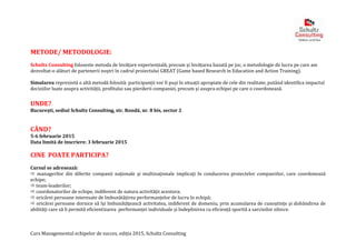 Curs Managementul echipelor de succes, ediția 2015, Schultz Consulting
METODE/ METODOLOGIE:
Schultz Consulting foloseste metoda de învățare experiențială, precum și învățarea bazată pe joc, o metodologie de lucru pe care am
dezvoltat-o alături de partenerii noștri în cadrul proiectului GREAT (Game based Research in Education and Action Training).
Simularea reprezintă o altă metodă folosită: participanții vor fi puși în situații apropiate de cele din realitate, putând identifica impactul
deciziilor luate asupra activității, profitului sau pierderii companiei, precum și asupra echipei pe care o coordonează.
UNDE?
București, sediul Schultz Consulting, str. Rondă, nr. 8 bis, sector 2
CÂND?
5-6 februarie 2015
Data limită de înscriere: 3 februarie 2015
CINE POATE PARTICIPA?
Cursul se adresează:
 managerilor din diferite companii naţionale şi multinaţionale implicaţi în conducerea proiectelor companiilor, care coordonează
echipe;
 team-leaderilor;
 coordonatorilor de echipe, indiferent de natura activității acestora;
 oricărei persoane interesate de îmbunătățirea performanțelor de lucru în echipă;
 oricărei persoane dornice să îşi îmbunătăţească activitatea, indiferent de domeniu, prin acumularea de cunoştinţe şi dobândirea de
abilităţi care să îi permită eficientizarea performanței individuale și îndeplinirea cu eficiență sporită a sarcinilor zilnice.
 