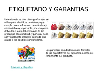 ETIQUETADO Y GARANTIAS
Una etiqueta es una pieza gráfica que se
utiliza para identificar un objeto y que
cumple con una función comunicativa y
comercial muy importante, por una parte,
debe dar cuenta del contenido de los
productos con exactitud, y por otro, debe
ser visualmente atractiva de modo que
atrape a los posibles consumidores.
Envases y etiquetas
Las garantias son declaraciones formales
de las expectativas del fabricante acerca del
rendimiento del producto.
 