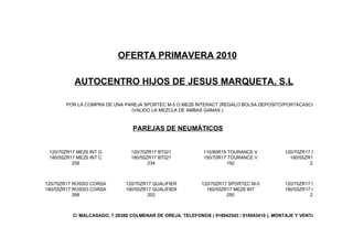 OFERTA PRIMAVERA 2010

           AUTOCENTRO HIJOS DE JESUS MARQUETA, S.L

       POR LA COMPRA DE UNA PAREJA SPORTEC M-5 O MEZ6 INTERACT (REGALO BOLSA DEPOSITO/PORTACASCOS).
                              (VALIDO LA MEZCLA DE AMBAS GAMAS.)



                                 PAREJAS DE NEUMÁTICOS


 120/70ZR17 MEZ6 INT G          120/70ZR17 BT021            110/80R19 TOURANCE V           120/70ZR17 SPORTEC M-3
 180/55ZR17 MEZ6 INT C          180/55ZR17 BT021            150/70R17 TOURANCE V             180/55ZR17 MEZ6 INT
          258                          234                           192                             228



120/70ZR17 ROSSO CORSA        120/70ZR17 QUALIFIER         120/70ZR17 SPORTEC M-5          120/70ZR17 SPORTEC M-5
180/55ZR17 ROSSO CORSA        180/55ZR17 QUALIFIER           180/55ZR17 MEZ6 INT           180/55ZR17 SPORTEC M-5
           268                         202                           250                             250



          C/ MALCASADO, 7 28380 COLMENAR DE OREJA. TELEFONOS ( 918942543 / 918943410 ). MONTAJE Y VENTA
 