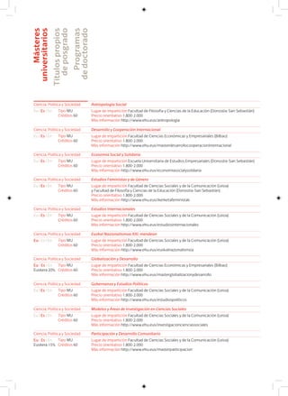 Másteres
universitarios
Títulospropios
deposgrado
Programas
dedoctorado
Ciencia, Política y Sociedad Antropología Social
Eu I Es I En Lugar de impartición Facultad de Filosofía y Ciencias de la Educación (Donostia-San Sebastián)
Precio orientativo 1.800-2.000
Más información http://www.ehu.eus/antropologia
Tipo MU
Créditos 60
Ciencia, Política y Sociedad Desarrollo y Cooperación Internacional
Eu I Es I En Lugar de impartición Facultad de Ciencias Económicas y Empresariales (Bilbao)
Precio orientativo 1.800-2.000
Más información http://www.ehu.eus/masterdesarrollocooperacioninternacional
Tipo MU
Créditos 60
Ciencia, Política y Sociedad Economía Social y Solidaria
Eu I Es I En Lugar de impartición Escuela Universitaria de Estudios Empresariales (Donostia-San Sebastián)
Precio orientativo 1.800-2.000
Más información http://www.ehu.eus/economiasocialysolidaria
Tipo MU
Créditos 60
Ciencia, Política y Sociedad Estudios Feministas y de Género
Eu I Es I En Lugar de impartición Facultad de Ciencias Sociales y de la Comunicación (Leioa)
y Facultad de Filosofía y Ciencias de la Educación (Donostia-San Sebastián)
Precio orientativo 1.800-2.000
Más información http://www.ehu.eus/ikerketafeministak
Tipo MU
Créditos 60
Ciencia, Política y Sociedad Estudios Internacionales
Eu I Es I En Lugar de impartición Facultad de Ciencias Sociales y de la Comunicación (Leioa)
Precio orientativo 1.800-2.000
Más información http://www.ehu.eus/estudiosinternacionales
Tipo MU
Créditos 60
Ciencia, Política y Sociedad Euskal Nazionalismoa XXI. mendean
Eu I Es I En Lugar de impartición Facultad de Ciencias Sociales y de la Comunicación (Leioa)
Precio orientativo 1.800-2.000
Más información http://www.ehu.eus/euskalnazionalismoa
Tipo MU
Créditos 60
Ciencia, Política y Sociedad Globalización y Desarrollo
Eu I Es I En
Euskera 20%
Lugar de impartición Facultad de Ciencias Económicas y Empresariales (Bilbao)
Precio orientativo 1.800-2.000
Más información http://www.ehu.eus/masterglobalizacionydesarrollo
Tipo MU
Créditos 60
Ciencia, Política y Sociedad Gobernanza y Estudios Políticos
Eu I Es I En Lugar de impartición Facultad de Ciencias Sociales y de la Comunicación (Leioa)
Precio orientativo 1.800-2.000
Más información http://www.ehu.eus/estudiospoliticos
Tipo MU
Créditos 60
Ciencia, Política y Sociedad Modelos y Áreas de Investigación en Ciencias Sociales
Eu I Es I En Lugar de impartición Facultad de Ciencias Sociales y de la Comunicación (Leioa)
Precio orientativo 1.800-2.000
Más información http://www.ehu.eus/investigacioncienciassociales
Tipo MU
Créditos 60
Ciencia, Política y Sociedad Participación y Desarrollo Comunitario
Eu I Es I En
Euskera 15%
Lugar de impartición Facultad de Ciencias Sociales y de la Comunicación (Leioa)
Precio orientativo 1.800-2.000
Más información http://www.ehu.eus/masterparticipacion
Tipo MU
Créditos 60
 