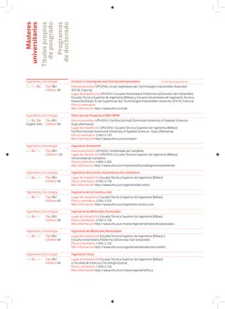 Másteres
universitarios
Títulospropios
deposgrado
Programas
dedoctorado
Ingeniería y Tecnología Control in Smartgrids and Distributed Generation
Eu I Es I En Interuniversitario UPV/EHU; Ecole Supérieure des Technologies Industrielles Avancées
(ESTIA, Francia)
Lugar de impartición UPV/EHU: Escuela Universitaria Politécnica (Donostia-San Sebastián),
Escuela Técnica Superior de Ingeniería (Bilbao) y Escuela Universitaria de Ingeniería Técnica
Industrial (Eibar); Ecole Supérieure des Technologies Industrielles Avancées (ESTIA, Francia)
Precio orientativo
Más información http://www.ehu.es/mde
Tipo MU
Créditos 90
Ingeniería y Tecnología Dirección de Proyectos EURO-MPM
Eu I Es I En
English 30%
Interuniversitario UPV/EHU; Fachhochschule Dortmund University of Applied Sciences-
Duas (Alemania)
Lugar de impartición UPV/EHU: Escuela Técnica Superior de Ingeniería (Bilbao);
Fachhochschule Dortmund University of Applied Sciences- Duas (Alemania)
Precio orientativo 2.950-3.150
Más información http://www.ehu.eus/eurompm
Tipo MU
Créditos 90
Ingeniería y Tecnología Ingeniería Ambiental
Eu I Es I En Interuniversitario UPV/EHU; Universidad de Cantabria
Lugar de impartición UPV/EHU: Escuela Técnica Superior de Ingeniería (Bilbao);
Universidad de Cantabria
Precio orientativo 4.800-5.000
Más información http://www.ehu.eus/masterprofesionalingenieriaambiental
Tipo MU
Créditos 120
Ingeniería y Tecnología Ingeniería de Control, Automatización y Robótica
Eu I Es I En Lugar de impartición Escuela Técnica Superior de Ingeniería (Bilbao)
Precio orientativo 2.950-3.150
Más información http://www.ehu.eus/ingenieriadecontrol
Tipo MU
Créditos 90
Ingeniería y Tecnología Ingeniería de la Construcción
Eu I Es I En Lugar de impartición Escuela Técnica Superior de Ingeniería (Bilbao)
Precio orientativo 3.050-3.250
Más información http://www.ehu.eus/ingenieriaconstruccion
Tipo MU
Créditos 60
Ingeniería y Tecnología Ingeniería de Materiales Avanzados
Eu I Es I En Lugar de impartición Escuela Técnica Superior de Ingeniería (Bilbao)
Precio orientativo 2.950-3.150
Más información http://www.ehu.eus/masteringenieriamaterialesavanzados
Tipo MU
Créditos 90
Ingeniería y Tecnología Ingeniería de Materiales Renovables
Eu I Es I En Lugar de impartición Escuela Técnica Superior de Ingeniería (Bilbao) y
Escuela Universitaria Politécnica (Donostia-San Sebastián)
Precio orientativo 1.950-2.150
Más información http://www.ehu.eus/ingenieriamaterialesrenovables
Tipo MU
Créditos 60
Ingeniería y Tecnología Ingeniería Física
Eu I Es I En Lugar de impartición Escuela Técnica Superior de Ingeniería (Bilbao)
y Facultad de Ciencia y Tecnología (Leioa)
Precio orientativo 1.950-2.150
Más información http://www.ehu.eus/masteringenieriafisica
Tipo MU
Créditos 60
En trámite de aprobación
 