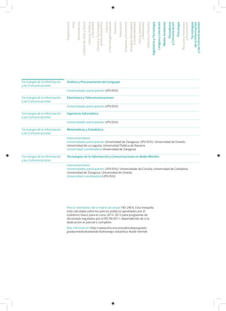Tecnología de la Información
y las Comunicaciones
Análisis y Procesamiento del Lenguaje
Universidades participantes UPV/EHU
Tecnología de la Información
y las Comunicaciones
Matemáticas y Estadística
Interuniversitario
Universidades participantes Universidad de Zaragoza; UPV/EHU; Universidad de Oviedo;
Universidad de La Laguna; Universidad Pública de Navarra
Universidad coordinadora Universidad de Zaragoza
Tecnología de la Información
y las Comunicaciones
Electrónica y Telecomunicaciones
Universidades participantes UPV/EHU
Tecnología de la Información
y las Comunicaciones
Ingeniería Informática
Universidades participantes UPV/EHU
Tecnología de la Información
y las Comunicaciones
Tecnologías de la Información y Comunicaciones en Redes Móviles
Interuniversitario
Universidades participantes UPV/EHU; Universidade da Coruña; Universidad de Cantabria;
Universidad de Zaragoza; Universidad de Oviedo
Universidad coordinadora UPV/EHU
Precio orientativo de la matrícula anual 190-290 €. Esta horquilla
está calculada sobre los precios públicos aprobados por el
Gobierno Vasco para el curso 2014-2015 para programas de
doctorado regulados por el RD 99/2011, dependiendo de si la
dedicación es parcial o completa
Más información http://www.ehu.eus/estudiosdeposgrado-
graduondokoikasketak/doktorego-eskaintza-ikasle-berriak
Arquitectura
Arte
Biomedicina
CalidaddeVidaySalud
Ciencia,Política
ySociedad
CienciayTecnología
delosAlimentos
Ciencia
yTecnologíaEspacial
Derecho
Educación
EmpresayEconomía
EnergíasRenovables
ySostenibilidad
Física,Química
yMateriales
HistoriayFilosofía
IngenieríayTecnología
LenguayLiteratura
MedioAmbiente
Periodismo
yComunicación
Psicología
RecursosHumanos
yPrevención
Tecnologías
delaInformación
ylasComunicaciones
 