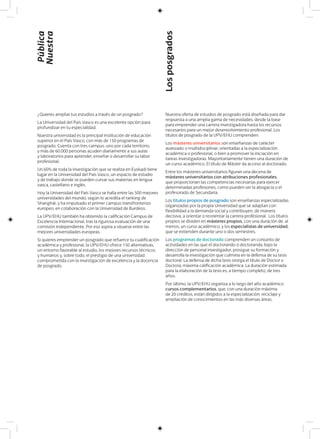 ¿Quieres ampliar tus estudios a través de un posgrado?
La Universidad del País Vasco es una excelente opción para
profundizar en tu especialidad.
Nuestra universidad es la principal institución de educación
superior en el País Vasco, con más de 150 programas de
posgrado. Cuenta con tres campus, uno por cada territorio,
y más de 60.000 personas acuden diariamente a sus aulas
y laboratorios para aprender, enseñar o desarrollar su labor
profesional.
Un 60% de toda la investigación que se realiza en Euskadi tiene
lugar en la Universidad del País Vasco, un espacio de estudio
y de trabajo donde se pueden cursar sus materias en lengua
vasca, castellano e inglés.
Hoy la Universidad del País Vasco se halla entre las 500 mejores
universidades del mundo, según lo acredita el ranking de
Shanghái, y ha impulsado el primer campus transfronterizo
europeo, en colaboración con la Universidad de Burdeos.
La UPV/EHU también ha obtenido la calificación Campus de
Excelencia Internacional, tras la rigurosa evaluación de una
comisión independiente. Por eso aspira a situarse entre las
mejores universidades europeas.
Si quieres emprender un posgrado que refuerce tu cualificación
académica y profesional, la UPV/EHU ofrece 150 alternativas,
un entorno favorable al estudio, los mejores recursos técnicos
y humanos y, sobre todo, el prestigio de una universidad
comprometida con la investigación de excelencia y la docencia
de posgrado.
Nuestra oferta de estudios de posgrado está diseñada para dar
respuesta a una amplia gama de necesidades, desde la base
para emprender una carrera investigadora hasta los recursos
necesarios para un mejor desenvolvimiento profesional. Los
títulos de posgrado de la UPV/EHU comprenden:
Los másteres universitarios son enseñanzas de carácter
avanzado o multidisciplinar, orientadas a la especialización
académica o profesional, o bien a promover la iniciación en
tareas investigadoras. Mayoritariamente tienen una duración de
un curso académico. El título de Máster da acceso al doctorado.
Entre los másteres universitarios figuran una decena de
másteres universitarios con atribuciones profesionales,
que proporcionan las competencias necesarias para ejercer
determinadas profesiones, como pueden ser la abogacía o el
profesorado de Secundaria.
Los títulos propios de posgrado son enseñanzas especializadas
organizadas por la propia Universidad que se adaptan con
flexibilidad a la demanda social y contribuyen, de manera
decisiva, a orientar o reorientar la carrera profesional. Los títulos
propios se dividen en másteres propios, con una duración de, al
menos, un curso académico, y los especialistas de universidad,
que se extienden durante uno o dos semestres.
Los programas de doctorado comprenden un conjunto de
actividades en las que el doctorando o doctoranda, bajo la
dirección de personal investigador, prosigue su formación y
desarrolla la investigación que culmina en la defensa de su tesis
doctoral. La defensa de dicha tesis otorga el título de Doctor o
Doctora, máxima calificación académica. La duración estimada
para la elaboración de la tesis es, a tiempo completo, de tres
años.
Por último, la UPV/EHU organiza a lo largo del año académico
cursos complementarios, que, con una duración máxima
de 20 créditos, están dirigidos a la especialización, reciclaje y
ampliación de conocimientos en las más diversas áreas.
Pública
Nuestra
Losposgrados
 