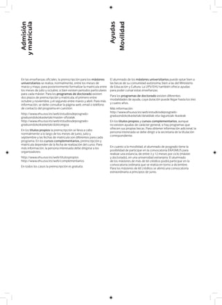 En las enseñanzas oficiales, la preinscripción para los másteres
universitarios se realiza, normalmente, entre los meses de
marzo y mayo, para posteriormente formalizar la matrícula entre
los meses de julio y octubre, si bien existen periodos particulares
para cada máster. Para los programas de doctorado existen
dos plazos de preinscripción y matrícula, el primero entre
octubre y noviembre, y el segundo entre marzo y abril. Para más
información, se debe consultar la página web, email o teléfono
de contacto del programa en cuestión:
http://www.ehu.eus/es/web/estudiosdeposgrado-
graduondokoikasketak/master-ofizialak
http://www.ehu.eus/es/web/estudiosdeposgrado-
graduondokoikasketak/doktoregoa
En los títulos propios la preinscripción se lleva a cabo
normalmente a lo largo de los meses de junio, julio y
septiembre y las fechas de matrícula son diferentes para cada
programa. En los cursos complementarios, preinscripción y
matrícula dependen de la fecha de realización del curso. Para
más información, la persona interesada debe dirigirse a los
organizadores:
http://www.ehu.eus/es/web/titulospropios
http://www.ehu.eus/es/web/complementarios
En todos los casos la preinscripción es gratuita.
El alumnado de los másteres universitarios puede optar bien a
las becas de su comunidad autónoma, bien a las del Ministerio
de Educación y Cultura. La UPV/EHU también ofrece ayudas
para poder cursar estas enseñanzas.
Para los programas de doctorado existen diferentes
modalidades de ayuda, cuya duración puede llegar hasta los tres
y cuatro años.
Más información:
http://www.ehu.eus/es/web/estudiosdeposgrado-
graduondokoikasketak/deialdiak-eta-laguntzak-ikasleak
En los títulos propios y cursos complementarios, aunque
no existen ayudas de carácter general, si hay programas que
ofrecen sus propias becas. Para obtener información adicional, la
persona interesada se debe dirigir a la secretaría de la titulación
correspondiente.
En cuanto a la movilidad, el alumnado de posgrado tiene la
posibilidad de participar en la convocatoria ERASMUS para
realizar una estancia, de entre 3 y 12 meses por ciclo (máster
y doctorado), en una universidad extranjera. El alumnado
de los másteres de más de 60 créditos podrá participar en la
convocatoria ordinaria que se realiza en torno a diciembre.
Para los másteres de 60 créditos se abrirá una convocatoria
extraordinaria a principios de junio.
Admisión
ymatrícula
Ayudas
Movilidad
 