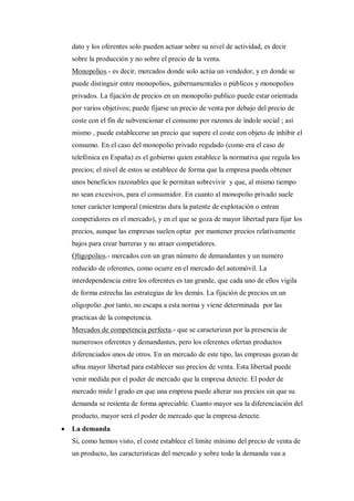dato y los oferentes solo pueden actuar sobre su nivel de actividad, es decir
    sobre la producción y no sobre el precio de la venta.
    Monopolios.- es decir, mercados donde solo actúa un vendedor, y en donde se
    puede distinguir entre monopolios, gubernamentales o públicos y monopolios
    privados. La fijación de precios en un monopolio publico puede estar orientada
    por varios objetivos; puede fijarse un precio de venta por debajo del precio de
    coste con el fin de subvencionar el consumo por razones de índole social ; así
    mismo , puede establecerse un precio que supere el coste con objeto de inhibir el
    consumo. En el caso del monopolio privado regulado (como era el caso de
    telefónica en España) es el gobierno quien establece la normativa que regula los
    precios; el nivel de estos se establece de forma que la empresa pueda obtener
    unos beneficios razonables que le permitan sobrevivir y que, al mismo tiempo
    no sean excesivos, para el consumidor. En cuanto al monopolio privado suele
    tener carácter temporal (mientras dura la patente de explotación o entran
    competidores en el mercado), y en el que se goza de mayor libertad para fijar los
    precios, aunque las empresas suelen optar por mantener precios relativamente
    bajos para crear barreras y no atraer competidores.
    Oligopolios.- mercados con un gran número de demandantes y un numero
    reducido de oferentes, como ocurre en el mercado del automóvil. La
    interdependencia entre los oferentes es tan grande, que cada uno de ellos vigila
    de forma estrecha las estrategias de los demás. La fijación de precios en un
    oligopolio ,por tanto, no escapa a esta norma y viene determinada por las
    practicas de la competencia.
    Mercados de competencia perfecta.- que se caracterizan por la presencia de
    numerosos oferentes y demandantes, pero los oferentes ofertan productos
    diferenciados unos de otros. En un mercado de este tipo, las empresas gozan de
    u8na mayor libertad para establecer sus precios de venta. Esta libertad puede
    venir medida por el poder de mercado que la empresa detecte. El poder de
    mercado mide l grado en que una empresa puede alterar sus precios sin que su
    demanda se resienta de forma apreciable. Cuanto mayor sea la diferenciación del
    producto, mayor será el poder de mercado que la empresa detecte.
   La demanda
    Si, como hemos visto, el coste establece el limite mínimo del precio de venta de
    un producto, las características del mercado y sobre todo la demanda van a
 