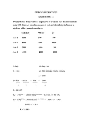 EJERCICIOS PRACTICOS

                                     EJERCICIO N.-11

Obtener la tasa de descuento de un proyecto de inversión cuyo desembolso inicial
es de 1500 dólares, y los cobros y pagos de cada periodo (año) se definen en la
siguiente tabla, expresada en dólares:

           COBROS                  PAGOS            Q1

Año 1       3000                   2500              500

Año 2        4500                    3500            1000

Año 3       5000                     4500             500

Año 4        3000                    2000             1000




S=EQ1                                M= EQ1*año

S= 3000                              M= 500+1000(2)+500(3)+1000(4)

                                     M= 8000

D= 500     + 1000        + 500       +    1000

      1             2          3             4

D= 1416.17

Rd= (s/A)(s/m) =    (3000/1500)(3000/8000) = 1.30130-10= 30.13%

Re= (S/A)(D/S) = ( 3000/15000)(1416.17/3000) = 1.3841 -1 = 38.41%

                   30.13% < 38.41%

          R = 31.98%
 
