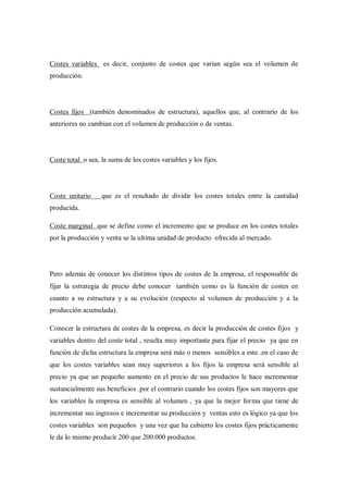 Costes variables es decir, conjunto de costes que varían según sea el volumen de
producción.




Costes fijos (también denominados de estructura), aquellos que, al contrario de los
anteriores no cambian con el volumen de producción o de ventas.




Coste total o sea, la suma de los costes variables y los fijos.




Coste unitario     que es el resultado de dividir los costes totales entre la cantidad
producida.

Coste marginal que se define como el incremento que se produce en los costes totales
por la producción y venta se la ultima unidad de producto ofrecida al mercado.




Pero además de conocer los distintos tipos de costes de la empresa, el responsable de
fijar la estrategia de precio debe conocer también como es la función de costes en
cuanto a su estructura y a su evolución (respecto al volumen de producción y a la
producción acumulada).

Conocer la estructura de costes de la empresa, es decir la producción de costes fijos y
variables dentro del coste total , resulta muy importante para fijar el precio ya que en
función de dicha estructura la empresa será más o menos sensibles a este .en el caso de
que los costes variables sean muy superiores a los fijos la empresa será sensible al
precio ya que un pequeño aumento en el precio de sus productos le hace incrementar
sustancialmente sus beneficios .por el contrario cuando los costes fijos son mayores que
los variables la empresa es sensible al volumen , ya que la mejor forma que tiene de
incrementar sus ingresos e incrementar su producción y ventas esto es lógico ya que los
costes variables son pequeños y una vez que ha cubierto los costes fijos prácticamente
le da lo mismo producir 200 que 200.000 productos.
 