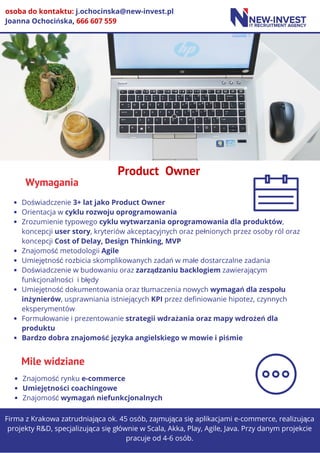 Wymagania
Firma z Krakowa zatrudniająca ok. 45 osób, zajmująca się aplikacjami e-commerce, realizująca
projekty R&D, specjalizująca się głównie w Scala, Akka, Play, Agile, Java. Przy danym projekcie
pracuje od 4-6 osób.
O FIRMIE
osoba do kontaktu: j.ochocinska@new-invest.pl
Joanna Ochocińska, 666 607 559
Product  Owner
Doświadczenie 3+ lat jako Product Owner
Orientacja w cyklu rozwoju oprogramowania
Zrozumienie typowego cyklu wytwarzania oprogramowania dla produktów, 
koncepcji user story, kryteriów akceptacyjnych oraz pełnionych przez osoby ról oraz
koncepcji Cost of Delay, Design Thinking, MVP
Znajomość metodologii Agile
Umiejętność rozbicia skomplikowanych zadań w małe dostarczalne zadania
Doświadczenie w budowaniu oraz zarządzaniu backlogiem zawierającym
funkcjonalności  i błędy
Umiejętność dokumentowania oraz tłumaczenia nowych wymagań dla zespołu
inżynierów, usprawniania istniejących KPI przez definiowanie hipotez, czynnych
eksperymentów
Formułowanie i prezentowanie strategii wdrażania oraz mapy wdrożeń dla
produktu
Bardzo dobra znajomość języka angielskiego w mowie i piśmie
Mile widziane
Znajomość rynku e-commerce
Umiejętności coachingowe
Znajomość wymagań niefunkcjonalnych
 