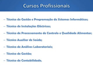 – Técnico de Gestão e Programação de Sistemas Informáticos;
– Técnico de Instalações Eléctricas;
– Técnico de Processamento de Controlo e Qualidade Alimentar;
– Técnico Auxiliar de Saúde;
– Técnico de Análises Laboratoriais;
– Técnico de Gestão;
– Técnico de Contabilidade.
 