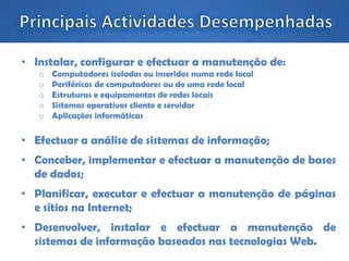 • Instalar, configurar e efectuar a manutenção de:
o Computadores isolados ou inseridos numa rede local
o Periféricos de computadores ou de uma rede local
o Estruturas e equipamentos de redes locais
o Sistemas operativos cliente e servidor
o Aplicações informáticas
• Efectuar a análise de sistemas de informação;
• Conceber, implementar e efectuar a manutenção de bases
de dados;
• Planificar, executar e efectuar a manutenção de páginas
e sítios na Internet;
• Desenvolver, instalar e efectuar a manutenção de
sistemas de informação baseados nas tecnologias Web.
 