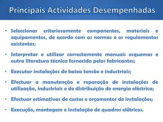 • Seleccionar criteriosamente componentes, materiais e
equipamentos, de acordo com as normas e os regulamentos
existentes;
• Interpretar e utilizar correctamente manuais esquemas e
outra literatura técnica fornecida pelos fabricantes;
• Executar instalações de baixa tensão e industriais;
• Efectuar a manutenção e reparação de instalações de
utilização, industriais e de distribuição de energia eléctrica;
• Efectuar estimativas de custos e orçamentos de instalações;
• Execução, montagem e instalação de quadros elétricos.
 