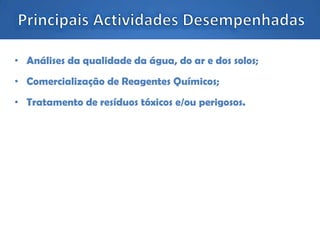• Análises da qualidade da água, do ar e dos solos;
• Comercialização de Reagentes Químicos;
• Tratamento de resíduos tóxicos e/ou perigosos.
 