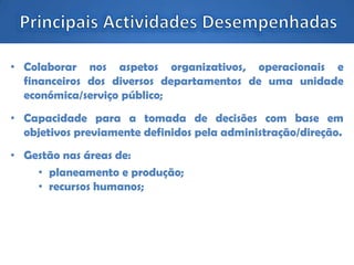 • Colaborar nos aspetos organizativos, operacionais e
financeiros dos diversos departamentos de uma unidade
económica/serviço público;
• Capacidade para a tomada de decisões com base em
objetivos previamente definidos pela administração/direção.
• Gestão nas áreas de:
• planeamento e produção;
• recursos humanos;
 