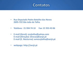 • Rua Deputado Pedro Botelho das Neves
2695-722 São João da Talha
• Telefone: 21 994 74 10 Fax: 21 955 43 06
• E-mail (Geral): essjtalha@yahoo.com
E-mail (Direção): direcao@aesjt.pt
E-mail (E. Nocturno): wmessjtalha@aesjt.pt
• webpage: http://aesjt.pt
 