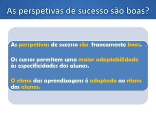 As perspetivas de sucesso são francamente boas.
Os cursos permitem uma maior adaptabilidade
às especificidades dos alunos.
O ritmo das aprendizagens é adaptado ao ritmo
dos alunos.
 