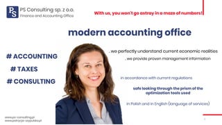 1
With us, you won’t go astray in a maze of numbers!
www.ps-consulting.pl
www.patrycja-szypulska.pl
modern accounting office
# ACCOUNTING
# TAXES
# CONSULTING
. we perfectly understand current economic realities
. we provide proven management information
in accordance with current regulations
safe looking through the prism of the
optimization tools used
in Polish and in English (language of services)
Finance and Accounting Office
 