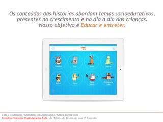 Os conteúdos das histórias abordam temas socioeducativos, 
presentes no crescimento e no dia a dia das crianças. 
Nosso objetivo é Educar e entreter. 
Este é o Material Publicitário da Distribuição Pública Direta pela 
Timolico Produtos Customizados Ltda., de Títulos de Dívida de sua 1ª Emissão. 
 