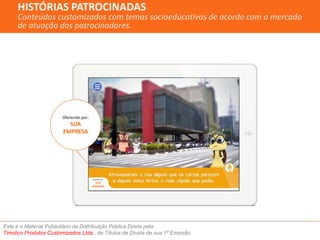 HISTÓRIAS PATROCINADAS 
Conteúdos customizados com temas socioeducativos de acordo com o mercado 
de atuação dos patrocinadores. 
Oferecido por: 
SUA 
EMPRESA 
Oferecido por: 
SUA 
EMPRESA 
Este é o Material Publicitário da Distribuição Pública Direta pela 
Timolico Produtos Customizados Ltda., de Títulos de Dívida de sua 1ª Emissão. 
 