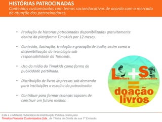 HISTÓRIAS PATROCINADAS 
Conteúdos customizados com temas socioeducativos de acordo com o mercado 
de atuação dos patrocinadores. 
• Produção de historias patrocinadas disponibilizadas gratuitamente 
dentro da plataforma Timokids por 12 meses. 
• Conteúdo, ilustração, tradução e gravação de áudio, assim como a 
disponibilização da tecnologia sob 
responsabilidade da Timokids. 
• Uso da mídia do Timokids como forma de 
publicidade partilhada. 
• Distribuição de livros impressos sob demanda 
para instituições a escolha do patrocinador. 
• Contribuir para formar crianças capazes de 
construir um futuro melhor. 
Este é o Material Publicitário da Distribuição Pública Direta pela 
Timolico Produtos Customizados Ltda., de Títulos de Dívida de sua 1ª Emissão. 
 